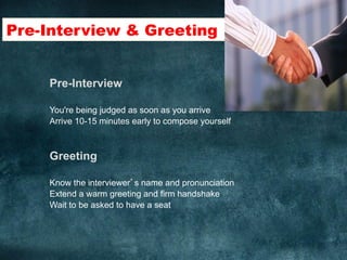 Pre-Interview & Greeting	
  
Pre-Interview
You're being judged as soon as you arrive
Arrive 10-15 minutes early to compose yourself
Greeting
Know the interviewer’s name and pronunciation
Extend a warm greeting and firm handshake
Wait to be asked to have a seat
	
  
 
