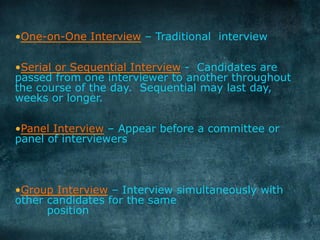 • One-on-One Interview – Traditional interview
• Serial or Sequential Interview - Candidates are
passed from one interviewer to another throughout
the course of the day. Sequential may last day,
weeks or longer.
• Panel Interview – Appear before a committee or
panel of interviewers
• Group Interview – Interview simultaneously with
other candidates for the same
position
	
  
 