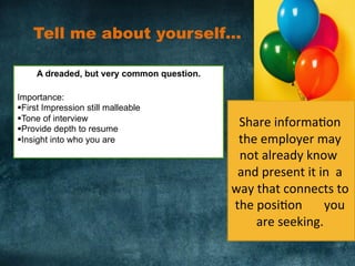 Tell me about yourself… 	
  
A dreaded, but very common question.
Importance:
§ First Impression still malleable
§ Tone of interview
§ Provide depth to resume
§ Insight into who you are
	
  
Share	
  informa)on	
  
the	
  employer	
  may	
  
not	
  already	
  know	
  	
  
and	
  present	
  it	
  in	
  	
  a	
  
way	
  that	
  connects	
  to	
  
the	
  posi)on	
  	
  	
  	
  	
  	
  	
  you	
  
are	
  seeking.	
  	
  
 