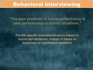 Behavioral Interviewing	
  
“The best predictor of future performance is
past performance in similar situations.”
Provide specific examples/situations based on
actual past behaviors, instead of based on
responses to hypothetical questions.
	
  
 