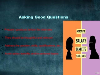 §  Prepare questions before the interview
§  They should be thoughtful and relevant
§  Address the position, skills, qualifications, etc…
§  Avoid salary benefits and/or personal topics
	
  
 