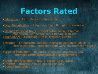 Factors Rated
• Education – As it relates to the position
• Cognitive Abilities – Judgment, logic, thought processes etc.
• Manner, Personal Traits – Social poise, sense of humor,
mannerism, self confidence, listening skills etc.
• Appearance – Grooming, Dress, Hygiene, Health
• Attitude – Enthusiastic, outlook, willing to work hard, ability to
accept criticism, interaction with work environment / people
• Level of Motivation – Initiative, energetic, ambitious, goal
oriented, accomplishments and achievements
• Leadership Qualities – Mature, responsible, stable
• Interest – Interest in position and company
• Overall Impression
	
  
 
