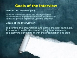 Goals of the Candidate (you):
To obtain information about the job/organization.
To communicate important information about yourself.
To make a positive impression upon the employer.
Goals of the Interviewer:
To promote the organization and attract the best candidate.
To assess if qualifications match the job requirements.
To determine candidate fit with the organization and staff
Goals of the Interview
 