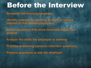 Before the Interview
Research the industry/company
Identify reasons for wanting to work or having
interest in that industry/company
Recall situations that show favorable behaviors/
actions
Analyze the skills the employer is seeking
Practice answering common interview questions
Prepare questions to ask the employer
 