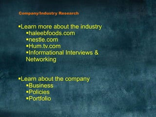 Company/Industry Research	
  
§ Learn more about the industry
§ haleebfoods.com
§ nestle.com
§ Hum.tv.com
§ Informational Interviews &
Networking
§ Learn about the company
§ Business
§ Policies
§ Portfolio
 