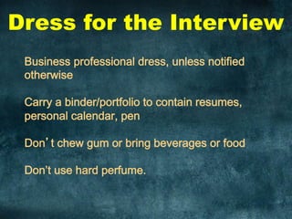 Dress for the Interview
Business professional dress, unless notified
otherwise
Carry a binder/portfolio to contain resumes,
personal calendar, pen
Don’t chew gum or bring beverages or food
Don’t use hard perfume.
	
  
 