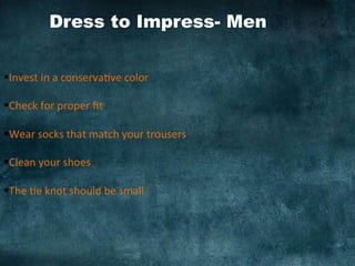 Dress to Impress- Men 	
  
§ Invest	
  in	
  a	
  conserva)ve	
  color	
  
	
  
§ Check	
  for	
  proper	
  ﬁt	
  
§ Wear	
  socks	
  that	
  match	
  your	
  trousers	
  
§ Clean	
  your	
  shoes	
  
§ The	
  )e	
  knot	
  should	
  be	
  small	
  
 