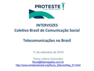  
	
  
INTERVOZES	
  
Cole/vo	
  Brasil	
  de	
  Comunicação	
  Social	
  
	
  
Telecomunicações	
  no	
  Brasil	
  
	
  
	
  11 de setembro de 2015
Flávia Lefèvre Guimarães
flavia@lladvogados.com.br
http://www.wirelessbrasil.org/flavia_lefevre/blog_01.html
	
  
 