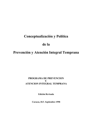 Conceptualización y Política
de la
Prevención y Atención Integral Temprana
PROGRAMA DE PREVENCION
Y
ATENCION INTEGRAL TEMPRANA
Edición Revisada
Caracas, D.F. Septiembre 1998
 