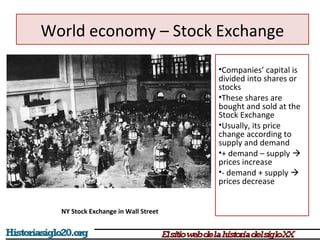 World economy – Stock Exchange 
•Companies’ capital is 
divided into shares or 
stocks 
•These shares are 
bought and sold at the 
Stock Exchange 
•Usually, its price 
change according to 
supply and demand 
•+ demand – supply  
prices increase 
•- demand + supply  
prices decrease 
NY Stock Exchange in Wall Street 
 