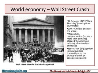 World economy – Wall Street Crash 
•24 October 1929 (“Black 
Thursday”) stock prices 
plummeted 
•Why? Artificial prices of 
the shares 
•Meanwhile, 
overproduction (produce 
more than demand) 
plagued the American 
industry, shares raised 
and raised 
•Speculation (Engagement 
in risky business 
transactions on the 
chance of quick or 
considerable profit) 
Wall street after the Stock Exchange Crash 
 