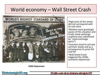 World economy – Wall Street Crash 
•High price of the stocks 
did not correspond with 
its real value 
•Markets were growingly 
aware of this situation and 
finally stock exchange 
euphoria was substituted 
by “stock exchange 
panic”) 
•Investors tried to sell and 
sell their stocks and as a 
consequence its price fell 
and fell 
•Wall Street Crash 
triggered the 1930s 
economic depression 
1930s Depression 
 