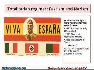 Totalitarian regimes: Fascism and Nazism 
Authoritarian right-wing 
regimes spread 
over Europe: 
•1922 Fascism in Italy 
(Mussolini) 
•1933 Nazism in 
Germany (Hitler) 
•1936 Francoism in 
Spain 
(Franco) 
•An other dictatorships 
in Eastern and 
Southern Europe 
 