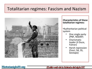 Totalitarian regimes: Fascism and Nazism 
Characteristics of these 
totalitarian regimes: 
•Authoritarian political 
system 
• One single party 
(PNF, NSDAP) 
• Charismatic 
leader (Il Duce, 
Führer) 
• Harsh repression 
(Fasci, SA, SS, 
Gestapo) 
 