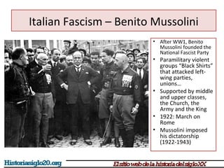 Italian Fascism – Benito Mussolini 
• After WW1, Benito 
Mussolini founded the 
National Fascist Party 
• Paramilitary violent 
groups “Black Shirts” 
that attacked left-wing 
parties, 
unions… 
• Supported by middle 
and upper classes, 
the Church, the 
Army and the King 
• 1922: March on 
Rome 
• Mussolini imposed 
his dictatorship 
(1922-1943) 
 