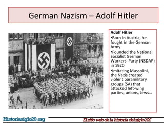 German Nazism – Adolf Hitler 
Adolf Hitler 
•Born in Austria, he 
fought in the German 
Army 
•Founded the National 
Socialist German 
Workers' Party (NSDAP) 
in 1920 
•Imitating Mussolini, 
the Nazis created 
violent paramilitary 
groups (SA) that 
attacked left-wing 
parties, unions, Jews… 
 