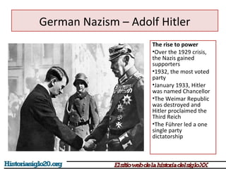 German Nazism – Adolf Hitler 
The rise to power 
•Over the 1929 crisis, 
the Nazis gained 
supporters 
•1932, the most voted 
party 
•January 1933, Hitler 
was named Chancellor 
•The Weimar Republic 
was destroyed and 
Hitler proclaimed the 
Third Reich 
•The Führer led a one 
single party 
dictatorship 
 