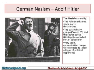 German Nazism – Adolf Hitler 
The Nazi dictatorship 
•The Führer led a one 
single party 
dictatorship 
•The paramilitary 
groups (SA and SS) and 
the secret police 
(Gestapo) crashed all 
sort of opposition 
•Very soon, 
concentration camps 
were created to jailed 
all type of political 
opponents 
 