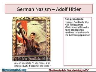 German Nazism – Adolf Hitler 
Nazi propaganda 
•Joseph Goebbels, the 
Nazi Propaganda 
Minister established a 
huge propaganda 
machine to brainwash 
the German population 
Joseph Goebbels, "If you repeat a lie 
often enough, it becomes the truth. " 
 