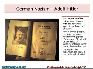German Nazism – Adolf Hitler 
Nazi expansionism 
•Hitler was obsessed 
with the revenge 
against the Treaty of 
Versaille 
•The German people, 
the superior race, 
needed living space 
(“lebenraum”)that will 
be obtained by 
invading inferior races’ 
lands (Eastern Europe) 
•Its aggressive 
expansionism caused 
the outbreak of WWII 
