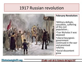 1917 Russian revolution 
February Revolution: 
•Military defeats, 
casualties, suffering 
of the civil 
population… 
•Tsar Nicholas II was 
deposed 
•Liberal bourgeois 
government 
continued in the war 
and promised 
reforms 
•Social discontent 
grew 
 