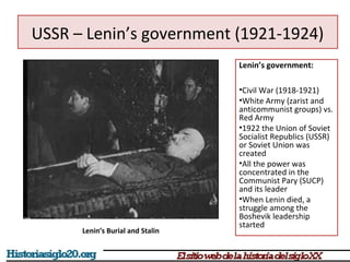 USSR – Lenin’s government (1921-1924) 
Lenin’s government: 
•Civil War (1918-1921) 
•White Army (zarist and 
anticommunist groups) vs. 
Red Army 
•1922 the Union of Soviet 
Socialist Republics (USSR) 
or Soviet Union was 
created 
•All the power was 
concentrated in the 
Communist Pary (SUCP) 
and its leader 
•When Lenin died, a 
struggle among the 
Boshevik leadership 
started 
Lenin’s Burial and Stalin 
 