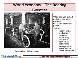 World economy – The Roaring 
•After the war, a short 
period of economic 
prosperity 
•USA: First economic 
power 
•Causes: 
• Supply: Chain 
production 
• Demand: 
Advertising, 
credit and 
payment in 
instalments 
• Raising capital: 
Investment in 
stocks and shares 
Twenties 
Assembly line – Chain production 
 