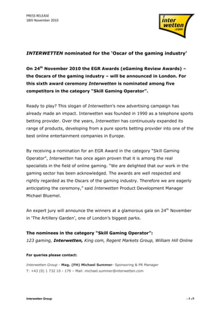 PRESS RELEASE
18th November 2010




INTERWETTEN nominated for the „Oscar of the gaming industry‟


On 24th November 2010 the EGR Awards (eGaming Review Awards) –
the Oscars of the gaming industry – will be announced in London. For
this sixth award ceremony Interwetten is nominated among five
competitors in the category “Skill Gaming Operator”.


Ready to play? This slogan of Interwetten‟s new advertising campaign has
already made an impact. Interwetten was founded in 1990 as a telephone sports
betting provider. Over the years, Interwetten has continuously expanded its
range of products, developing from a pure sports betting provider into one of the
best online entertainment companies in Europe.


By receiving a nomination for an EGR Award in the category “Skill Gaming
Operator”, Interwetten has once again proven that it is among the real
specialists in the field of online gaming. “We are delighted that our work in the
gaming sector has been acknowledged. The awards are well respected and
rightly regarded as the Oscars of the gaming industry. Therefore we are eagerly
anticipating the ceremony,” said Interwetten Product Development Manager
Michael Bluemel.


An expert jury will announce the winners at a glamorous gala on 24th November
in „The Artillery Garden‟, one of London‟s biggest parks.


The nominees in the category “Skill Gaming Operator”:
123 gaming, Interwetten, King com, Regent Markets Group, William Hill Online


For queries please contact:

Interwetten Group - Mag. (FH) Michael Summer- Sponsoring & PR Manager
T: +43 (0) 1 732 10 - 179 – Mail: michael.summer@interwetten.com




Interwetten Group                                                               - 1 -/1
 