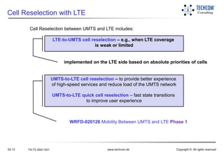 02-12 TA-TC 6541 E01 www.techcom.de Copyright © All rights reserved
Cell Reselection with LTE
Cell Reselection between UMTS and LTE includes:
WRFD-020126 Mobility Between UMTS and LTE Phase 1
implemented on the LTE side based on absolute priorities of cells
LTE-to-UMTS cell reselection – e.g., when LTE coverage
is weak or limited
UMTS-to-LTE cell reselection – to provide better experience
of high-speed services and reduce load of the UMTS network
UMTS-to-LTE quick cell reselection – fast state transitions
to improve user experience
 