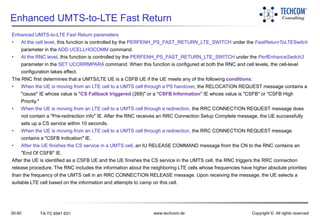 00-60 www.techcom.de Copyright © All rights reservedTA-TC 6541 E01
Enhanced UMTS-to-LTE Fast Return
Enhanced UMTS-to-LTE Fast Return parameters
• At the cell level, this function is controlled by the PERFENH_PS_FAST_RETURN_LTE_SWITCH under the FastReturnToLTESwitch
parameter in the ADD UCELLHOCOMM command.
• At the RNC level, this function is controlled by the PERFENH_PS_FAST_RETURN_LTE_SWITCH under the PerfEnhanceSwitch3
parameter in the SET UCORRMPARA command. When this function is configured at both the RNC and cell levels, the cell-level
configuration takes effect.
The RNC first determines that a UMTS/LTE UE is a CSFB UE if the UE meets any of the following conditions:
• When the UE is moving from an LTE cell to a UMTS cell through a PS handover, the RELOCATION REQUEST message contains a
"cause" IE whose value is "CS Fallback triggered (268)" or a "CSFB Information" IE whose value is "CSFB" or "CSFB High
Priority."
• When the UE is moving from an LTE cell to a UMTS cell through a redirection, the RRC CONNECTION REQUEST message does
not contain a "Pre-redirection info" IE. After the RNC receives an RRC Connection Setup Complete message, the UE successfully
sets up a CS service within 10 seconds.
• When the UE is moving from an LTE cell to a UMTS cell through a redirection, the RRC CONNECTION REQUEST message
contains a "CSFB Indication" IE.
• After the UE finishes the CS service in a UMTS cell, an IU RELEASE COMMAND message from the CN to the RNC contains an
"End Of CSFB" IE.
After the UE is identified as a CSFB UE and the UE finishes the CS service in the UMTS cell, the RNC triggers the RRC connection
release procedure. The RNC includes the information about the neighboring LTE cells whose frequencies have higher absolute priorities
than the frequency of the UMTS cell in an RRC CONNECTION RELEASE message. Upon receiving the message, the UE selects a
suitable LTE cell based on the information and attempts to camp on this cell.
 