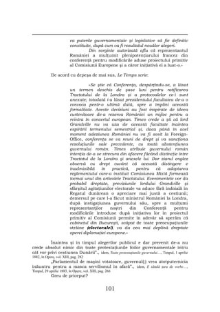 ca puterile guvernamentale şi legislative să fie definitiv
                         constituite, după cum va fi rezultatul nouălor alegeri.
                                   Din sorginte autorizată aflu că reprezentantul
                         României a mulţumit plenipotenţiarului francez din
                         conferenţă pentru modificările aduse proiectului primitiv
                         al Comisiunii Europene şi a căror iniţiativă el a luat-o.»

            De acord cu depeşa de mai sus, Le Temps scrie:

                                   «Se ştie că Conferenţa, despărţindu-se, a lăsat
                         un termen deschis de şase luni pentru ratificarea
                         Tractatului de la Londra şi a protocoalelor ce-i sunt
                         anexate; totodată i-a lăsat prezidentului facultatea de-a o
                         convoca pentr-o ultimă dată, spre a împlini această
                         formalitate. Aceste deciziuni au fost inspirate de ideea
                         curtenitoare de-a rezerva României un mijloc pentru a
                         reintra în concertul european. Times crede a şti că lord
                         Grandville nu va uza de această facultate înaintea
                         espirării termenului semestrial şi, daca până în acel
                         moment adeziunea României nu va fi sosit la Foreign-
                         Office, conferenţa se va reuni de drept şi va sancţiona
                         rezoluţiunile sale precedente, cu toată abstenţiunea
                         guvernului român. Times atribuie guvernului român
                         intenţia de-a se strecura din afacere făcând distincţie între
                         Tractatul de la Londra şi anexele lui. Dar ziarul englez
                         observă cu drept cuvânt că această distingere e
                         inadmisibilă     în   practică,    pentru   că    adoptarea
                         reglementului care-a instituit Comisiunea Mixtă formează
                         tocmai unul din articolele Tractatului. Evenimentele vor da
                         probabil dreptate, previziunile lordului Grandville şi
                         sfârşitul agitaţiunilor electorale va aduce fără îndoială în
                         Regatul dunărean o apreciare mai justă a cestiunii;
                         demersul pe care l-a făcut ministrul României la Londra,
                         după instigaţiunea guvernului său, spre a mulţumi
                         reprezentanţilor     noştri     din    Conferenţă    pentru
                         modificările introduse după iniţiativa lor în proiectul
                         primitiv al Comisiunii permite în adevăr să sperăm că
                         cabinetul din Bucureşti, scăpat de toate preocupaţiunile
                         străine (electorale!), va da cea mai deplină dreptate
                         operei diplomaţiei europene.»

         Înaintea şi în timpul alegerilor publicul e dar prevenit de-a nu
crede absolut nimic din toate protestaţiunile foilor guvernamentale întru
cât vor privi cestiunea Dunării”., idem, Toate protestaţiunile guvernului…, Timpul, 1 aprilie
1882, în Opere, vol. XIII, pag. 282
        „Parlamentul de maşini votatoare, guvernul(;) vrea atotputernicia
înăuntru pentru a masca servilismul în afară”., idem, E sătulă ţara de vorbe…,
Timpul, 29 aprilie 1883, în Opere, vol. XIII, pag. 266
            Greu de priceput?


                                                  101
 
