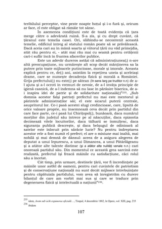 teribilului perceptor, vine peste noapte hoţul şi i-o fură şi, oricum
ar face, el este obligat să rămâie tot sărac.
         În asemenea condiţiuni este de toată evidenţa că ţara
merge către o adevărată ruină. S-a zis, şi cu drept cuvânt, că
ţăranul este temelia casei. Ori, slăbindu-se necontenit această
temelie, edificiul întreg al statului român poate să se prăvălească.
Dacă aceia cari au în mână soarta şi viitorul ţării nu văd primejdia,
atât rău pentru ei, - atât mai rău mai cu seamă pentru cetăţenii
cari-i sufăr încă în fruntea afacerilor publice.
         Este un adevăr dureros astăzi că administraţiunea(;) n-are
altă preocupaţiune, nu urmăreşte alt scop decât mănţinerea sa la
putere prin toate mijloacele putincioase, morale şi imorale. Aceasta
explică pentru ce, de(;) ani, asistăm la repeţirea uneia şi aceleiaşi
drame, care se numeşte decadenţa fizică şi morală a României.
Grija prefectului(;) nu este(;) pe sătean (în sens larg pe truditor n.n) de a-
l ajuta şi a-l ocroti în vremuri de nevoie, de a-l învăţa principie de
igienă casnică, de a-l îndemna să nu lase în părăsire biserica, de a-
i inspira idei de patrie şi de solidaritate naţională(;)”235. „Sub
domnia acestor falşi patrioţi prefectul nu mai este mentorul şi
părintele administraţilor săi; el este sicarul puterii centrale,
asupritorul lor. Ce-i pasă acestei slugi credincioase, care, lipsită de
orice valoare proprie, nu însemnează ceva decât prin partidul din
care face parte, ce-i pasă lui Chiriţopol(;), bunăoară, daca numărul
morţilor din judeţul său întrece pe al născuţilor, daca epizootia
decimează vitele locuitorilor, daca tâlharii se înmulţesc, daca
siguranţa publică descreşte, şi daca belşugul de odinioară al
satelor este înlocuit prin sărăcie lucie? Nu pentru îndreptarea
acestor rele a fost numit el prefect; el are o misiune mai înaltă, mai
nobilă şi mai demnă de dânsul: aceea de a asigura alegerea de
deputat a unui Iepurescu, a unui Dimancea, a unui Pătârlăgeanu
şi a atâtor alte talente distinse (şi a atâtor alte nulităţi venale n.n.) cari
onorează partidul său. Din momentul ce această grea sarcină este
realizată, prefectul îşi freacă mâinile cu satisfacţiune, căci rolul
său a încetat.
         Cât timp, prin urmare, destinele ţării, vor fi încredinţate pe
mâinile unor astfel de oameni, pentru cari cuvintele de patriotism
şi de conservaţiune naţională nu sunt decât mijloace întrebuinţate
pentru căpătuiala partidului, vom avea să înregistrăm cu durere
bilanţul de care am vorbit mai sus şi care se traduce prin
degenerarea fizică şi intelectuală a naţiunii”236.



235
      idem, Avem sub ochi expunerea oficială…, Timpul, 4 decembrie 1882, în Opere, vol. XIII, pag. 235
236
      ibidem

                                                 107
 