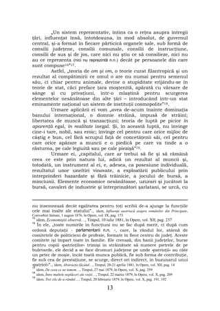 „Un sistem reprezentativ, întins ca o reţea asupra întregii
ţări, influenţat însă, întotdeauna, în mod absolut, de guvernul
central, şi-a format în fiecare părticică organele sale, sub formă de
consilii judeţene, consilii comunale, consilii de instrucţiune,
consilii de sus şi de jos, care nici nu ştiu ce să consilieze, nici nu
au ce reprezenta (nici nu reprezintă n.n.) decât pe persoanele din care
sunt compuse16”17.
         Astfel, „teoria de om şi om, o teorie curat filantropică şi un
rezultat al compătimirii ce omul o are nu numai pentru semenul
său, ci chiar pentru animale, devine o stupiditate erijându-se în
teorie de stat, căci preface ţara moştenită, apărată cu vărsare de
sânge şi cu privaţiuni, într-o mlaştină pentru scurgerea
elementelor nesănătoase din alte ţări – introducând într-un stat
eminamente naţional un sistem de instituţii cosmopolite”18.
         Urmare aplicării ei vom „avea de-acum înainte dominaţia
banului internaţional, o domnie străină, impusă de străini;
libertatea de muncă şi tranzacţiuni; teoria de luptă pe picior în
aparenţă egal, în realitate inegal. Şi, în această luptă, nu învinge
cine-i tare, nobil, sau eroic; învinge cel pentru care orice mijloc de
câştig e bun, cel fără scrupul faţă de concetăţenii săi, cel pentru
care orice apărare a muncii e o piedică pe care va tinde a o
răsturna, pe cale legiuită sau pe cale piezişă”19.
         Urmare ei, „capitalul, care ar trebui să fie şi să rămână
ceea ce este prin natura lui, adică un rezultat al muncii şi,
totodată, un instrument al ei, e, adesea, ca posesiune individuală,
rezultatul unor uneltiri vinovate, a exploatării publicului prin
întreprinderi hazardate şi fără trăinicie, a jocului de bursă, a
minciunii. Elemente economice nesănătoase, uzurari şi jucători la
bursă, cavaleri de industrie şi întreprinzători şarlatani, se urcă, cu


nu însemnează decât egalitatea pentru toţi scribii de-a ajunge la funcţiile
cele mai înalte ale statului”., idem, Influenţa austriacă asupra românilor din Principate,
Convorbiri literare, 1 august 1876, în Opere, vol. IX, pag. 173
15
   idem, Economiştii observă…, Timpul, 10 iulie 1881, în Opere, vol. XII, pag. 237
16
    În ele, „toate numirile în funcţiuni nu se fac după merit, ci după cum
ordonă deputaţii - parlamentarii n.n. -, care, la rândul lor, atârnă de
comitetele de politicieni de profesie, formate în fiece centru de judeţ. Aceste
comitete îşi împart toate în familie. Ele creează, din banii judeţelor, burse
pentru copiii «patrioţilor» trimişi în străinătate să numere pietrele de pe
bulevarde, ele decid a se face drumuri judeţene pe unde «patrioţii» au câte
un petec de moşie, încât toată munca publică, fie sub forma de contribuţie,
fie sub cea de prestaţiune, se scurge, direct ori indirect, în buzunarul unui
«patriot»”., idem, Abstracţie făcând…, Timpul, 20-21 aprilie 1881, în Opere, vol. XII, pag. 14
17
     idem, De ceea ce ne temem…, Timpul, 27 mai 1879, în Opere, vol. X, pag. 259
18
     idem, Între multele neplăceri ale vieţii…, Timpul, 22 martie 1879, în Opere, vol. X, pag. 209
19
     idem, Trei zile de-a rândul…, Timpul, 20 februarie 1879, în Opere, vol. X, pag. 191, 192

                                                     13
 