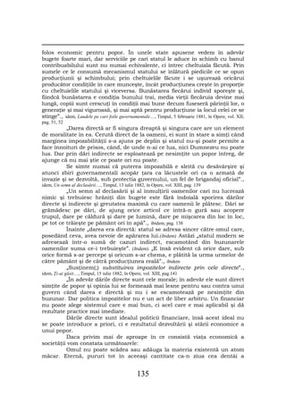 folos economic pentru popor. În unele state apusene vedem în adevăr
bugete foarte mari, dar serviciile pe cari statul le aduce în schimb cu banul
contribuabilului sunt nu numai echivalente, ci întrec cheltuiala făcută. Prin
sumele ce le consumă mecanismul statului se înlătură piedicile ce se opun
producţiunii şi schimbului; prin cheltuielile făcute i se uşurează oricărui
producător condiţiile în care munceşte, încât producţiunea creşte în proporţie
cu cheltuielile statului şi viceversa. Bunăstarea fiecărui individ sporeşte şi,
fiindcă bunăstarea e condiţia bunului trai, media vieţii fiecăruia devine mai
lungă, copiii sunt crescuţi în condiţii mai bune decum fuseseră părinţii lor, o
generaţie şi mai viguroasă, şi mai aptă pentru producţiune ia locul celei ce se
stinge”., idem, Laudele pe cari foile guvernamentale…, Timpul, 5 februarie 1881, în Opere, vol. XII,
pag. 51, 52
          „Darea directă ar fi singura dreaptă şi singura care are un element
de moralitate în ea. Cerută direct de la oameni, ei sunt în stare a simţi când
marginea impozabilităţii s-a ajuns pe deplin şi statul nu-şi poate permite a
face înnoituri de prisos, când, de unde n-ai ce lua, nici Dumnezeu nu poate
lua. Dar prin dări indirecte se esploatează pe nesimţite un popor întreg, de
ajunge că nu mai ştie ce poate ori nu poate.
          Se simte numai că puterea impozabilă e sleită cu desăvârşire şi
atunci zbiri guvernamentali acopăr ţara ca lăcustele ori ca o armată de
invazie şi se dezvoltă, sub protectia guvernului, un fel de brigandaj oficial”.,
idem, Un semn al declasării…, Timpul, 13 iulie 1882, în Opere, vol. XIII, pag. 139
          „Un semn al declasării şi al înmulţirii oamenilor cari nu lucrează
nimic şi trebuiesc hrăniţi din bugete este fără îndoială sporirea dărilor
directe şi indirecte şi greutatea maximă cu care oamenii le plătesc. Dări se
grămădesc pe dări, de ajung orice articol ce intră-n gură sau acopere
trupul, dare pe căldură şi dare pe lumină, dare pe mişcarea din loc în loc,
pe tot ce trăieşte pe pământ ori în apă”., ibidem, pag. 138
          Înainte „darea era directă: statul se adresa sincer către omul care,
posedând ceva, avea nevoie de apărarea lui.(ibidem) Astăzi „statul modern se
adresează într-o sumă de cazuri indirect, escamotând din buzunarele
oamenilor suma ce-i trebuieşte”. (ibidem) „E însă evident că orice dare, sub
orice formă s-ar percepe şi oricum s-ar chema, e plătită la urma urmelor de
către pământ şi de cătră producţiunea reală”., ibidem
          „Susţinem(;) substituirea impozitelor indirecte prin cele directe”.,
idem, Ţi-ai găsit…, Timpul, 15 iulie 1882, în Opere, vol. XIII, pag.141
          „În adevăr dările directe sunt cele morale; în adevăr ele sunt direct
simţite de popor şi opinia lui se formează mai lesne pentru sau contra unui
guvern când darea e directă şi nu i se escamotează pe nesimţite din
buzunar. Dar politica impozitelor nu e un act de liber arbitru. Un financiar
nu poate alege sistemul care e mai bun, ci acel care e mai aplicabil şi dă
rezultate practice mai imediate.
          Dările directe sunt idealul politicii financiare, însă acest ideal nu
se poate introduce a priori, ci e rezultatul dezvoltării şi stării economice a
unui popor.
          Daca privim mai de aproape în ce consistă viaţa economică a
societăţii vom constata următoarele:
          Omul nu poate scădea sau adăuga la materia existentă un atom
măcar. Eternă, pururi tot în aceeaşi cantitate ca-n ziua cea dentâi a


                                                 135
 