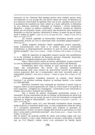 moravuri, în tot. Libertate fără margini pentru orice individ, pentru toate
necurăţeniile ce s-ar scurge din cele patru colţuri ale lumii, în România ca
şi-n America; fraternitate şi egalitate între om şi om; republici mari şi mici
şi prezidenţi de republică pe toate uliţele şi-n toate cafenelele, în România
ca şi-n America; şiretenia, vicleşugul şi cinismul – virtuţi cetăţeneşti;
gheşeftul – scopul; şi politica umanitară – mijlocul. Acestea pe tărâmul
politic; pe cel economic, nimic, curat nimic; din nenorocire întru aceasta ne
deosebim cu totul de America. Rezultatul îl vedem, şi poate că aşa de târziu
încât îl vedem în zadar”., idem, Cu cât trec una după alta zilele…, Timpul, 23 iunie 1879, în
Opere, vol. X, pag. 276, 277
        „În numele egalităţii şi fraternităţii deschidem braţele tuturor
elementelor stricate pe care le rejectează chiar societăţile [h]ipercivilizate”.,
ibidem, pag. 277
         „Boala imigrării străinilor, boala simplificării muncii naţionale,
boala feneantismului sunt toate a se atribui ideilor şi trebuinţelor
nesănătoase şi disproporţionate introduse în ţară de minţi semidocte, de
barbari pospăiţi”., idem, Citit-a vreodată…, Timpul, 18 februarie 1882, în Opere, vol. XIII, pag.
59
         „Răul de căpetenie al organizării noastre sociale este posibilitatea
ce se dă străinilor şi păturei de feneanţi, grecotei, franţuziţi, bonjurişti,
demagogi de-a exploata poporul sub o formă ori alta.
         Asta e cheia tuturor relelor şi tuturor suferinţelor, acesta cuvântul
cu care se dezleagă cimilitura putrejunii sociale şi politice din România.
         Posibilitatea dată unor nulităţi şi unor parveniţi de-a trăi din
buget, din întreprinderi, din arenzi, din păsuieli; posibilitatea
constituţională dată unor oameni de provenienţă incertă de-a exploata
munca poporului fără nici o compensaţie, iată răul, incurabil poate, al
organizaţiei noastre”., idem, Răul de căpetenie…, Timpul, 22 august 1881, în Opere, vol. XII,
pag. 303
          „Cosmopolitul consideră omenirea ca unitate, încât fiecărei
fracţiuni i se atribuie aceleaşi drepturi şi aceleaşi datorii, c-un cuvânt
x/1.000.000.000 .
          Patriotul consideră rasa naţională pe teritoriul ei istoric (t/g) ca
singurul obiect al preocupaţiunilor lui. Faţă cu restul lumii el se poartă ca
orice organism – atrăgând sau respingând – summando (+) sau minuendo (–)
după(;) ură şi iubire, simpatie sau antipatie.
          Dar o seamă de politici cosmopoliţi pretextează numai a fi
umanitari. Ei pun umanitatea (x) dar nu înţeleg, în favorizarea lor decât x/g
sau x/n, pe jidani sau pe nemţi, pe cari ar vrea să-i introducă cu drepturile
omenirii în mijlocul naţionalităţii”., idem, Manuscrisul Cosmopolitul şi patriotul…, în
Opere, vol. XV, pag. 376
         „Şi fiindcă nimic nu-i mai favorabil înstrăinării decât corupţia,
mijlocul pentru a înstrăina deplin ţara, a o face nepăsătoare chiar de soarta
ei, e coruperea sistematică a spiritelor prin erigerea în principiu de
guvernământ a teoriei: că banul câştigat fără muncă şi parvenirea cu orice
preţ e unica ţintă a existenţei omeneşti”., idem, Înclinăm uneori…, Timpul, 5 iunie 1881,
în Opere, vol. XII, pag. 197
(Să nu uităm!: „În aceleaşi condiţii de climă, sub acelaşi regim sub care
trăiesc românii, a căror viaţă intelectuală şi morală o determină o Carada
sau un C.A. Rosetti, trăiesc evreii c-un sentiment de familie foarte

                                             156
 