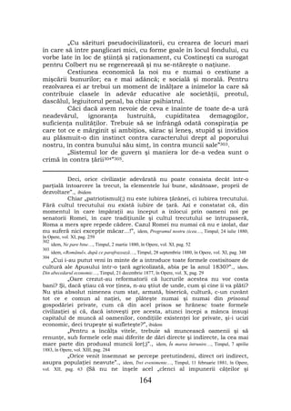 „Cu sărituri pseudocivilizatorii, cu crearea de locuri mari
în care să intre panglicari mici, cu forme goale în locul fondului, cu
vorbe late în loc de ştiinţă şi raţionament, cu Costineşti ca surogat
pentru Colbert nu se regenerează şi nu se-ntăreşte o naţiune.
         Cestiunea economică la noi nu e numai o cestiune a
mişcării bunurilor; ea e mai adâncă; e socială şi morală. Pentru
rezolvarea ei ar trebui un moment de înălţare a inimelor la care să
contribuie clasele în adevăr educative ale societăţii, preotul,
dascălul, legiuitorul penal, ba chiar psihiatrul.
         Căci dacă avem nevoie de ceva e înainte de toate de-a urâ
neadevărul,     ignoranţa     lustruită,  cupiditatea    demagogilor,
suficienţa nulităţilor. Trebuie să se înfrângă odată conspiraţia pe
care tot ce e mărginit şi ambiţios, sărac şi leneş, stupid şi invidios
au plăsmuit-o din instinct contra caracterului drept al poporului
nostru, în contra bunului său simţ, în contra muncii sale”303.
         „Sistemul lor de guvern şi maniera lor de-a vedea sunt o
crimă în contra ţării304”305.


          Deci, orice civilizaţie adevărată nu poate consista decât într-o
parţială întoarcere la trecut, la elementele lui bune, sănătoase, proprii de
dezvoltare”., ibidem
          Chiar „patriotismul(;) nu este iubirea ţărânei, ci iubirea trecutului.
Fără cultul trecutului nu există iubire de ţară. Azi e constatat că, din
momentul în care împăraţii au început a înlocui prin oameni noi pe
senatorii Romei, în care tradiţiunile şi cultul trecutului se întrupaseră,
Roma a mers spre repede cădere. Cazul Romei nu numai că nu e izolat, dar
nu suferă nici excepţie măcar…!”, idem, Programul nostru zicea…, Timpul, 24 iulie 1880,
în Opere, vol. XI, pag. 259
302
      idem, Ne pare bine…, Timpul, 2 martie 1880, în Opere, vol. XI, pag. 52
303
      idem, «Românul», după ce parafrazează…, Timpul, 28 septembrie 1880, în Opere, vol. XI, pag. 348
304
   „Cui i-au putut veni în minte de a introduce toate formele costisitoare de
cultură ale Apusului într-o ţară agricolizată, abia pe la anul 1830?”., idem,
Din abecedarul economic…, Timpul, 21 decembrie 1877, în Opere, vol. X, pag. 29
           „Oare crezut-au reformatorii că lucrurile acestea nu vor costa
bani? Şi, dacă ştiau că vor ţinea, n-au ştiut de unde, cum şi cine îi va plăti?
Nu ştia absolut nimenea cum stat, armată, biserică, cultură, c-un cuvânt
tot ce e comun al naţiei, se plăteşte numai şi numai din prisosul
gospodăriei private, cum că din acel prisos se hrănesc toate formele
civilizaţiei şi că, dacă istoveşti pre acesta, atunci începi a mânca însuşi
capitalul de muncă al oamenilor, condiţiile existenţei lor private, şi-i ucizi
economic, deci trupeşte şi sufleteşte?”, ibidem
           „Pentru a încălţa vitele, trebuie să muncească oamenii şi să
renunţe, sub formele cele mai diferite de dări directe şi indirecte, la cea mai
mare parte din produsul muncii lor(;)”., idem, În marea întrunire…, Timpul, 7 aprilie
1883, în Opere, vol. XIII, pag. 284
           „Orice venit însemnat se percepe pretutindeni, direct ori indirect,
asupra populaţiei neavute”., idem, Trei evenimente…, Timpul, 11 februarie 1881, în Opere,
vol. XII, pag. 63 (Să nu ne înşele acel „clenci al impunerii căţeilor şi

                                                  164
 