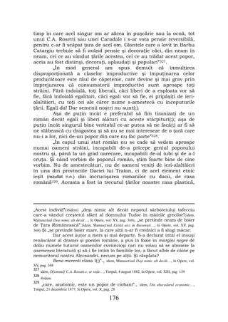 timp în care acel singur om ar zăcea în puşcărie sau la ocnă, tot
unui C.A. Rosetti sau unei Caradale i s-ar vota pensie reversibilă,
pentru c-ar fi scăpat ţara de acel om. Glontele care a lovit în Barbu
Catargiu trebuie să fi având pensie şi decoraţie căci, din neam în
neam, cei ce au vândut ţările acestea, cei ce au trădat acest popor,
aceia au fost distinşi, decoraţi, aplaudaţi şi populari”327.
         „În mod general am spus demult că înmulţirea
disproporţionată a claselor improductive şi împuţinarea celor
producătoare este răul de căpetenie, care devine şi mai grav prin
împrejurarea că consumatorii improductivi sunt aproape toţi
străini. Fără îndoială, toţi liberali, căci liberi de a esploata vor să
fie, fără îndoială egalitari, căci egali vor să fie, ei pripăşiţi de ieri-
alaltăieri, cu toţi cei ale căror nume s-amestecă cu începuturile
ţării. Egali da! Dar semenii noştri nu sunt(;).
         Aşa de puţin încât e preferabil să fim tiranizaţi de un
român decât egali şi liberi alături cu aceste stârpituri(;); aşa de
puţin încât singurul bine veritabil ce-ar putea să ne facă(;) ar fi să
ne slăbească cu dragostea şi să nu se mai intereseze de o ţară care
nu-i a lor, nici de-un popor din care nu fac parte”328.
         „În capul unui stat român nu se cade să vedem aproape
numai oameni străini, incapabili de-a pricepe geniul poporului
nostru şi, până la un grad oarecare, incapabili de-al iubi şi de a-l
cruţa. Şi când vorbim de poporul român, ştim foarte bine de cine
vorbim. Nu de amestecături, nu de oameni veniţi de ieri-alaltăieri
în una din provinciile Daciei lui Traian, ci de acel element etnic
ieşit (rezultat n.n.) din încrucişarea romanilor cu dacii, de rasa
română329. Aceasta a fost în trecutul ţărilor noastre rasa plastică,




„Acest individ”(ibidem) „deşi nimic alt decât nepotul sârboteiului tafecciu
care-a vândut creştetul sfânt al domnului Tudor în mâinile grecilor”(idem,
Manuscrisul Deşi nimic alt decât…, în Opere, vol. XV, pag. 368), „se pretinde neam de boier
de Ţara Românească”.(idem, Manuscrisul Există aici în Bucureşti…, în Opere, vol. XV, pag.
368) Şi „se pretinde boier mare, la care alţii n-ar fi vrednici a fi slugi măcar.
            Dar acest autor a mers şi mai departe. S-a declarat întâi el însuşi
renăscător al dramei şi poeziei române, a pus în foaie în margini negre de
doliu numele tuturor oamenilor cuviincioşi cari nu voiau să se aboneze la
asemenea literatură şi să-i fie intim în familiile lor, a făcut albie de câine pe
nemuritorul nostru Alecsandri, necum pe alţii. Şi răsplata?
            Bene-merenti clasa I(;)”., idem, Manuscrisul Deşi nimic alt decât…, în Opere, vol.
XV, pag. 368
327
      idem, D[omnul] C.A. Rosetti e, se vede…, Timpul, 4 august 1882, în Opere, vol. XIII, pag. 159
328
      ibidem
329
      „care, anatomic, este un popor de ciobani”., idem, Din abecedarul economic…,
Timpul, 21 decembrie 1877, în Opere, vol. X, pag. 28

                                                  176
 