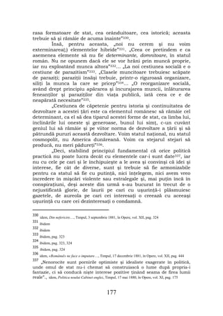 rasa formatoare de stat, cea orânduitoare, cea istorică; aceasta
trebuie să şi rămâie de acuma înainte”330.
         Însă, pentru aceasta, „noi nu cerem şi nu voim
exterminarea(;) elementelor hibride”331. „Ceea ce pretindem e ca
asemenea elemente să nu fie determinante, domnitoare, în statul
român. Nu ne opunem dacă ele se vor hrăni prin muncă proprie,
iar nu exploatând munca altora”332… „La noi cestiunea socială e o
cestiune de parazitism”333. „Clasele muncitoare trebuiesc scăpate
de paraziţi; paraziţii însăşi trebuie, printr-o riguroasă organizare,
siliţi la munca la care se pricep”334… „O reorganizare socială,
având drept principiu apărarea şi încurajarea muncii, înlăturarea
feneanţilor şi paraziţilor din viaţa publică, iată ceea ce e de
neapărată necesitate”335.
         „Cestiunea de căpetenie pentru istoria şi continuitatea de
dezvoltare a acestei ţări este ca elementul românesc să rămâie cel
determinant, ca el să dea tiparul acestei forme de stat, ca limba lui,
înclinările lui oneste şi generoase, bunul lui simţ, c-un cuvânt
geniul lui să rămâie şi pe viitor norma de dezvoltare a ţării şi să
pătrundă pururi această dezvoltare. Voim statul naţional, nu statul
cosmopolit, nu America dunăreană. Voim ca stejarul stejari să
producă, nu meri pădureţi”336.
         „Deci, stabilind principiul fundamental că orice politică
practică nu poate lucra decât cu elementele car-i sunt date337, iar
nu cu cele pe cari şi le închipuieşte a le avea şi convinşi că idei şi
interese, fie cât de diverse, sunt şi trebuie să fie armonizabile
pentru ca statul să fie cu putinţă, nici înţelegem, nici avem vreo
încredere în mişcări violente sau estralegale şi, mai puţin încă în
conspiraţiuni, deşi aceste din urmă s-au bucurat în trecut de o
nejustificată glorie, de laurii pe cari cu uşurinţă-i plăsmuiesc
gazetele, de aureola pe cari cei interesaţi o creează cu aceeaşi
uşurinţă cu care cei dezinteresaţi o condamnă.

330
      idem, Din nefericire…, Timpul, 3 septembrie 1881, în Opere, vol. XII, pag. 324
331
      ibidem
332
      ibidem
333
      ibidem, pag. 323
334
      ibidem, pag. 323, 324
335
      ibidem, pag. 324
336
      idem, «Românul» ne face o imputare…, Timpul, 17 decembrie 1881, în Opere, vol. XII, pag. 444
337
    „Nenorocite sunt pornirile optimiste şi idealiste exagerate în politică,
unde omul de stat nu-i chemat să construiască o lume după propria-i
fantazie, ci să conducă nişte interese pozitive ţinând seama de firea lumii
reale”., idem, Politica noului Cabinet englez, Timpul, 17 mai 1880, în Opere, vol. XI, pag. 175


                                                 177
 