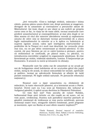 „Ieri versurile: «Cine-a îndrăgit străinii, mâncaia-r inima
câinii», puteau părea unora dintre noi, drept şovinism şi exagerare,
derogare de la umanitate şi contrazicere a poruncilor aduse de
Mântuitorul. Azi însă, după ce am văzut şi am suferit pe propria
carne ceea ce fac, în viaţa lor de toate zilele, tocmai neamurile care
predică umanitarismul şi cosmopolitismul, şi mai ales după ce ne
dăm seama că răul din omenire (decăderea morală şi exploatarea
omului de către om) se datoreşte tocmai perversităţii de a ataca
legile naţionalismului în exterior şi a le aplica cu habotnicie şi
suprem egoism acasă, calea spre înţelegerea mărturisirilor şi
profeţiilor de la Timpul ni-i mult mai deschisă. Iar versurile citate
mai sus, nu ne par deloc neomenoase şi rănind adevărul. Ci din
contră, ele pun blestem pe cei ce calcă lumina-n picioare, pentru
că străinismul se confundă, pe planul mare, cu păcatul, cu
introducerea microbilor ucigători în organismele sănătoase. Şi cine
favorizează pe străin, trădează sănătatea, lumina. Îl batjocoreşte pe
Dumnezeu. Îi aruncă cu noroi şi întuneric în obraz(;).

         Neamurile care fac atâta caz de umanitate şi ne acuză pe
noi de huliganism când îndrăznim să ne scuturăm gâtul din jugul
străin, merg la ele acasă, în sânul comunităţii lor sociale, spirituale
şi politice, tocmai pe adevărurile formulate şi sfinţite de tatăl
poeziei româneşti. Pe legile ordinii naturale. Pe poruncile ethosului
naţional.(;)

         Neamul care a ţipat umanitatea cu obrăznicie de
măscărici, la toate răscrucile planetei, şi-a întemeiat acum o Patrie.
Israelul. Ovreii care nu l-au scos pe Eminescu din nebunul şi
huliganul gândirii, îi aplică acum doctrina în Pământul Palestinei.
         Ce vom face noi? Vom asculta de cutare Nuhăm,
bolborosind fraze şiret ticluite «ce din coadă au să sune», ori ne
vom pune, credincioşi, fruntea sub patrafirul marelui patriarh al
gândirii româneşti de totdeauna şi vom purta neînfricaţi, precum
strămoşii noştri traci, steagurile măririi româneşti, peste prigoane
şi morminte, spre un Rarău al unei sfinte noastre împliniri?”*

                         *Vasile Posteucă, Destinul imperial al românilor.
                         Dumnezeu, Neamul, Omul, Editura Criterion Publishing,
                         Norcross, GA, U.S.A., f.a., pag. 58, 59




                                 199
 