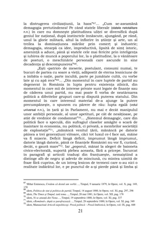 la distrugerea civilizaţiunii, la haos”67… „Cum se-aseamănă
demagogia pretutindenea! Pe când statele liberale (statele netotalitare
n.n.) în care nu domneşte platitudinea uliţei se diversifică după
geniul lor naţional, după instinctele înnăscute, ajungând, pe rând,
unul la glorie militară, altul la înflorire în ştiinţe şi arte, un al
treilea la dominaţiunea mărilor prin comerţ şi industrie;
demagogia, stearpă ca idee, improductivă, lipsită de simţ istoric,
ameninţă a aduce, până şi statele cele mai fericite prin inteligenţa
şi iubirea de muncă a poporului lor, la o platitudine, la o vânătoare
de posturi, o meschinărie personală care ascunde în sine
decadenţa şi descompunerea”68.
          „Eşti «patriot» de meserie, postulant, consumi numai, te
bucuri de partea cu soare a vieţii, adăpostit de eterna lesniciune de
a îmbăta o naţie, parte incultă, parte pe jumătate cultă, cu vorbe
late şi cu apă rece”69… „Din momentul în care luptele de partid au
degenerat în România în lupta pentru existenţa zilnică, din
momentul în care mii de interese private sunt legate de finanţe sau
de căderea unui partid, nu mai poate fi vorba de neatârnarea
politică a diferitelor grupuri care-şi dispută puterea statului. Din
momentul în care interesul material de-a ajunge la putere
precumpăneşte, o spunem cu părere de rău: lupta egală (votul
universal n.n.), în ţară şi în Parlament, nu mai e decât manipulul
unor ambiţii personale, al unor apetituri, pe cât de nesăţioase, pe
atât de vrednice de condamnat”70… „Sistemul demagogic, care din
politică face o speculă, din sufragiul claselor amăgite o scară de
înaintare în economia, nu politică, ci privată, a membrilor societăţii
de exploataţie”71, „mănâncă venitul ţării, mănâncă pe datorie
pâinea a trei generaţiuni viitoare, căci tot luxul ce-l face azi, mâine
va fi mizerie. Deficit lângă deficit, împrumut lângă împrumut,
datorie lângă datorie, până ce finanţele României nu vor fi, curând,
decât, o gaură mare”72. Iar „poporul, mânat la alegeri de baioneta
civico-electorală, suportă plebea aceasta, fără a pricepe. Încurcat
în paragrafi şi articoli traduşi din franţuzeşte, nemaiştiind a
distinge alb de negru şi adevăr de minciună, cu mintea uimită de
fraze fără cuprins, de un întreg lexicon de termeni care n-au nici o
realitate îndărătul lor, e pe punctul de a-şi pierde până şi limba şi



67
   Mihai Eminescu, Credem că destul am vorbit…, Timpul, 9 ianuarie 1879, în Opere, vol. X, pag. 169,
170
68
   idem, Politica de stat şi politica de partid, Timpul, 14 august 1880, în Opere, vol. XI, pag. 297, 298
69
   idem, The Times şi Timpul, iată tema…, Timpul, 20 mai 1881, în Opere, vol. XII, pag. 178
70
   idem, Ni se anunţă din Viena…, Timpul, 19 septembrie 1880, în Opere, vol. XI, pag. 337
71
   idem, «Românul», după ce parafrazează…, Timpul, 28 septembrie 1880, în Opere, vol. XI, pag. 349
72
   idem, Manuscrisul Articoli nepoliticoşi. Proză politică – Proză limbistică, în Opere, vol. IX, pag. 448

                                                  21
 
