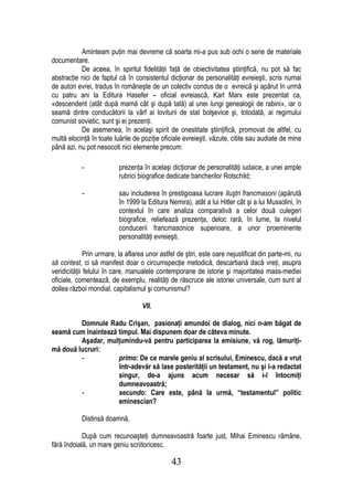 Aminteam puţin mai devreme că soarta mi-a pus sub ochi o serie de materiale
documentare.
           De aceea, în spiritul fidelităţii faţă de obiectivitatea ştiinţifică, nu pot să fac
abstracţie nici de faptul că în consistentul dicţionar de personalităţi evreieşti, scris numai
de autori evrei, tradus în româneşte de un colectiv condus de o evreică şi apărut în urmă
cu patru ani la Editura Hasefer – oficial evreiască, Karl Marx este prezentat ca,
«descendent (atât după mamă cât şi după tată) al unei lungi genealogii de rabini», iar o
seamă dintre conducătorii la vârf ai loviturii de stat bolşevice şi, totodată, ai regimului
comunist sovietic, sunt şi ei prezenţi.
           De asemenea, în acelaşi spirit de onestitate ştiinţifică, promovat de altfel, cu
multă elocinţă în toate luările de poziţie oficiale evreieşti, văzute, citite sau audiate de mine
până azi, nu pot nesocoti nici elemente precum:

           -              prezenţa în acelaşi dicţionar de personalităţi iudaice, a unei ample
                          rubrici biografice dedicate bancherilor Rotschild;

           -              sau includerea în prestigioasa lucrare Iluştri francmasoni (apărută
                          în 1999 la Editura Nemira), atât a lui Hitler cât şi a lui Mussolini, în
                          contextul în care analiza comparativă a celor două culegeri
                          biografice, reliefează prezenţa, deloc rară, în lume, la nivelul
                          conducerii francmasonice superioare, a unor proeminente
                          personalităţi evreieşti.

              Prin urmare, la aflarea unor astfel de ştiri, este oare nejustificat din parte-mi, nu
să contest, ci să manifest doar o circumspecţie metodică, descartiană dacă vreţi, asupra
veridicităţii felului în care, manualele contemporane de istorie şi majoritatea mass-mediei
oficiale, comentează, de exemplu, realităţi de răscruce ale istoriei universale, cum sunt al
doilea război mondial, capitalismul şi comunismul?

                                   VII.

         Domnule Radu Crişan, pasionaţi amundoi de dialog, nici n-am băgat de
seamă cum înaintează timpul. Mai dispunem doar de câteva minute.
         Aşadar, mulţumindu-vă pentru participarea la emisiune, vă rog, lămuriţi-
mă două lucruri:
         -           primo: De ce marele geniu al scrisului, Eminescu, dacă a vrut
                     într-adevăr să lase posterităţii un testament, nu şi l-a redactat
                     singur, de-a ajuns acum necesar să i-l întocmiţi
                     dumneavoastră;
         -           secundo: Care este, până la urmă, “testamentul” politic
                     eminescian?

           Distinsă doamnă,

            După cum recunoaşteţi dumneavoastră foarte just, Mihai Eminescu rămâne,
fără îndoială, un mare geniu scriitoricesc.

                                               43
 