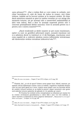 sans phrases”204. „Dar o iubim fără a-i cere nimic în schimb, nici
chiar încrederea ei, atât de lesne de indus în eroare, nici chiar
iubirea, înădită azi la lucruri străine şi la oameni străini. Şi chiar
dacă amintirea noastră ar pieri în umbra vremilor şi s-ar şterge din
memoria tuturor, tot pe aceeaşi cale a conservării naţionalităţii şi
ţării vom stărui, fără a face în această supremă privire nici o
concesie primejdioasă ideilor veacului. Cine în această privire nu e
pentru noi e contra noastră205”206.

        „Dacă tendenţele şi ideile noastre se pot numi reacţionare,
epitet cu care ne gratifică adversarii noştri, această reacţiune noi
n-o admitem decât în înţelesul ce i-l dă fisiologia, reacţiunea unui
corp capabil de a redeveni sănătos contra influenţelor stricăcioase
ale elementelor străine introduse înlăuntrul său”207.




204
      idem, De ceea ce ne temem…, Timpul, 27 mai 1879, în Opere, vol. X, pag. 260

205
   Fiindcă, da!, „ce să vă spun? Iubesc acest popor bun, blând, omenos, pe
spatele căruia diplomaţii croiesc carte şi rezbele, zugrăvesc împărăţii despre
care lui neci prin gând nu-i trece, iubesc acest popor care nu serveşte decât
de catalici tuturor acelora ce se-nalţă la putere, popor nenorocit care geme
sub măreţia tuturor palatelor de gheaţă ce i le aşezăm pe umeri.
          Pe fruntea lui străinii scriu conspiraţiuni şi alianţe(;) pe seama lui
se croiesc revoluţiuni grandioase(;) a căror fală o duc vro trei indivizi, a
căror martiriu şi dezonori le duce poporul sărmanul”., Manuscrisul Ce să vă spun?
Iubesc acest popor…, în Opere, vol. IX, pag. 488

206
      idem, De ceea ce ne temem…, Timpul, 27 mai 1879, în Opere, vol. X, pag. 260
207
      idem, Esprimată în termenii cei mai generali…, Timpul, 17 august 1879, în Opere, vol. X, pag. 315

                                                   78
 