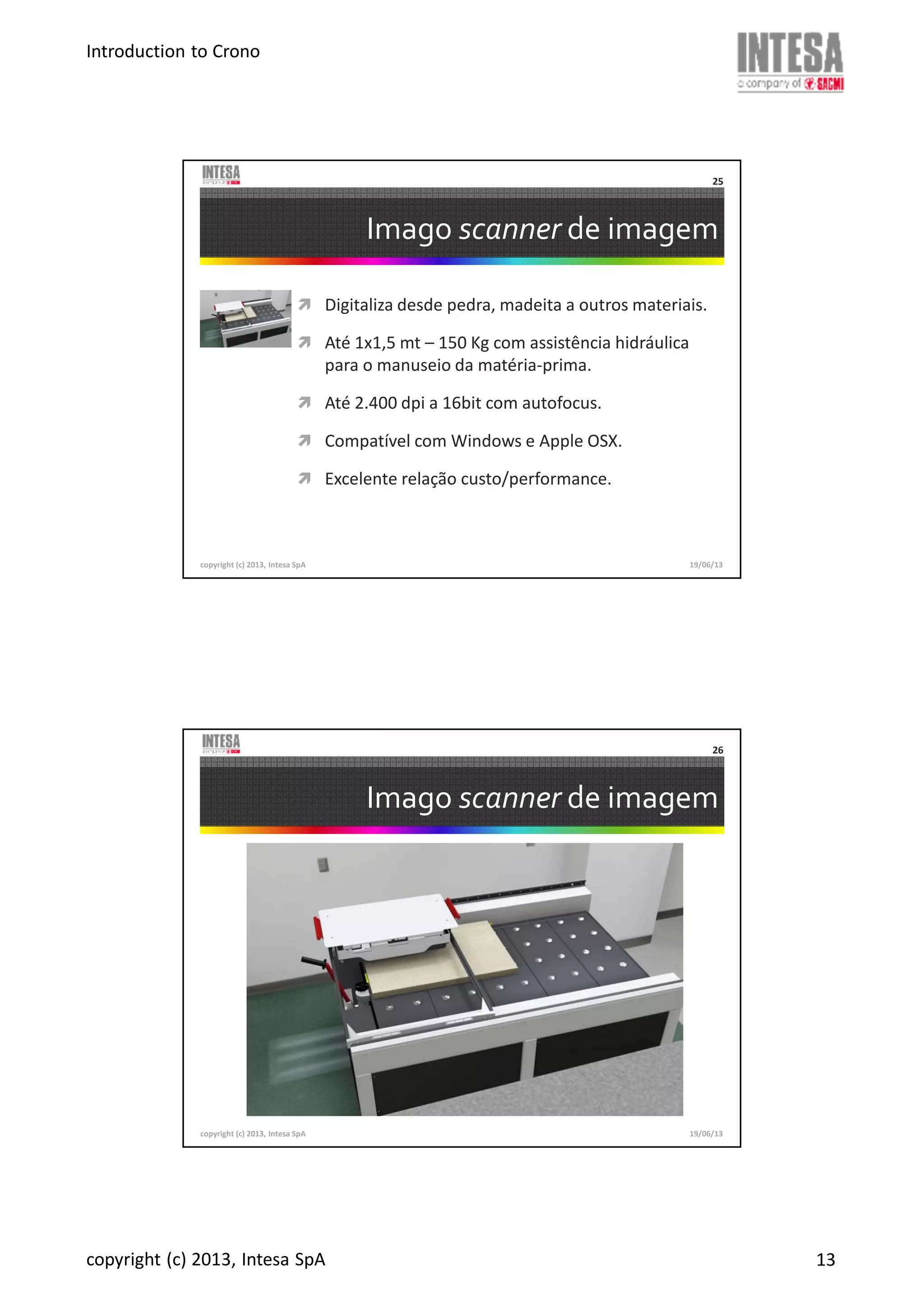 Introduction to Crono
copyright (c) 2013, Intesa SpA 13
Imago scanner de imagem
Digitaliza desde pedra, madeita a outros materiais.
Até 1x1,5 mt – 150 Kg com assistência hidráulica
para o manuseio da matéria-prima.
Até 2.400 dpi a 16bit com autofocus.
Compatível com Windows e Apple OSX.
Excelente relação custo/performance.
copyright (c) 2013, Intesa SpA
25
19/06/13
Imago scanner de imagem
copyright (c) 2013, Intesa SpA
26
19/06/13
 