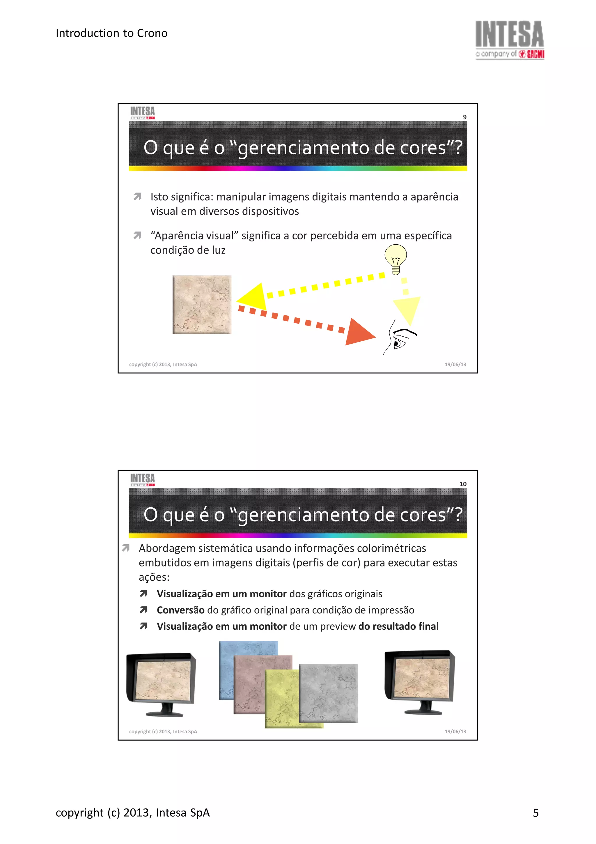 Introduction to Crono
copyright (c) 2013, Intesa SpA 5
copyright (c) 2013, Intesa SpA
9
O que é o “gerenciamento de cores”?
Isto significa: manipular imagens digitais mantendo a aparência
visual em diversos dispositivos
“Aparência visual” significa a cor percebida em uma específica
condição de luz
19/06/13
copyright (c) 2013, Intesa SpA
10
O que é o “gerenciamento de cores”?
Abordagem sistemática usando informações colorimétricas
embutidos em imagens digitais (perfis de cor) para executar estas
ações:
Visualização em um monitor dos gráficos originais
Conversão do gráfico original para condição de impressão
Visualização em um monitor de um preview do resultado final
19/06/13
 