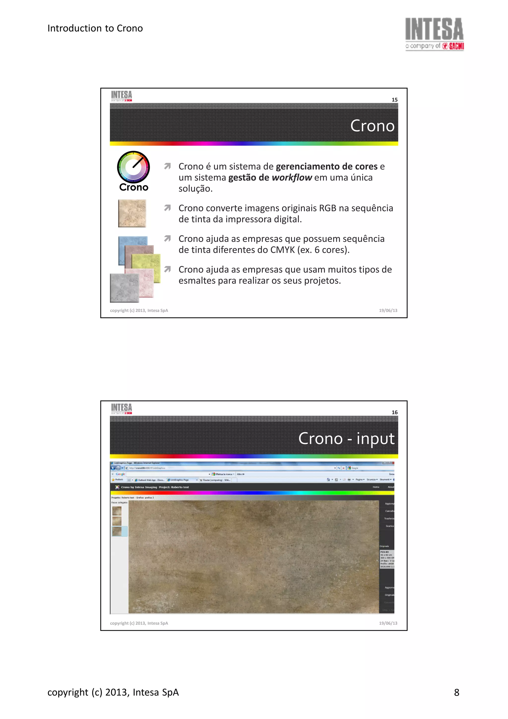 Introduction to Crono
copyright (c) 2013, Intesa SpA 8
Crono
Crono é um sistema de gerenciamento de cores e
um sistema gestão de workflow em uma única
solução.
Crono converte imagens originais RGB na sequência
de tinta da impressora digital.
Crono ajuda as empresas que possuem sequência
de tinta diferentes do CMYK (ex. 6 cores).
Crono ajuda as empresas que usam muitos tipos de
esmaltes para realizar os seus projetos.
copyright (c) 2013, Intesa SpA
15
19/06/13
Crono - input
copyright (c) 2013, Intesa SpA
16
19/06/13
 