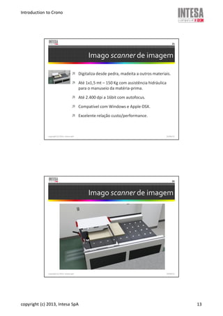 Introduction to Crono
copyright (c) 2013, Intesa SpA 13
Imago scanner de imagem
Digitaliza desde pedra, madeita a outros materiais.
Até 1x1,5 mt – 150 Kg com assistência hidráulica
para o manuseio da matéria-prima.
Até 2.400 dpi a 16bit com autofocus.
Compatível com Windows e Apple OSX.
Excelente relação custo/performance.
copyright (c) 2013, Intesa SpA
25
19/06/13
Imago scanner de imagem
copyright (c) 2013, Intesa SpA
26
19/06/13
 