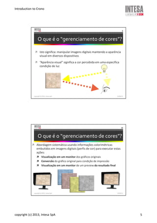 Introduction to Crono
copyright (c) 2013, Intesa SpA 5
copyright (c) 2013, Intesa SpA
9
O que é o “gerenciamento de cores”?
Isto significa: manipular imagens digitais mantendo a aparência
visual em diversos dispositivos
“Aparência visual” significa a cor percebida em uma específica
condição de luz
19/06/13
copyright (c) 2013, Intesa SpA
10
O que é o “gerenciamento de cores”?
Abordagem sistemática usando informações colorimétricas
embutidos em imagens digitais (perfis de cor) para executar estas
ações:
Visualização em um monitor dos gráficos originais
Conversão do gráfico original para condição de impressão
Visualização em um monitor de um preview do resultado final
19/06/13
 
