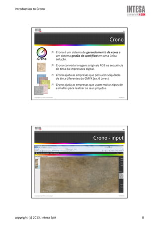 Introduction to Crono
copyright (c) 2013, Intesa SpA 8
Crono
Crono é um sistema de gerenciamento de cores e
um sistema gestão de workflow em uma única
solução.
Crono converte imagens originais RGB na sequência
de tinta da impressora digital.
Crono ajuda as empresas que possuem sequência
de tinta diferentes do CMYK (ex. 6 cores).
Crono ajuda as empresas que usam muitos tipos de
esmaltes para realizar os seus projetos.
copyright (c) 2013, Intesa SpA
15
19/06/13
Crono - input
copyright (c) 2013, Intesa SpA
16
19/06/13
 