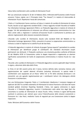 Intesa Italia-Liechtenstein sullo scambio di informazioni fiscali
Nel suo comunicato stampa N. 32 del 13 febbraio 2015, il Ministero dell’Economia e delle Finanze
annuncia l’intesa siglata con il Principato (noto “Tax Heaven”) in materia di interscambio di
informazioni fiscali. Riportiamo il testo del comunicato.
L’Italia e il Liechtenstein hanno concluso un’intesa in materia di scambio di informazioni di natura
fiscale, basato sul più aggiornato standard OCSE. L’intesa raggiunta include l’Accordo sul modello
Tax Information Exchange Agreement (TIEA) e un Protocollo Aggiuntivo in materia di richieste di
gruppo. Tali Atti permetteranno di instaurare una efficace cooperazione amministrativa tra i due
Paesi anche volta a migliorare il contrasto all’evasione fiscale e costituiranno la premessa per
ulteriori miglioramenti delle relazioni economiche bilaterali.
L’Accordo sullo scambio di informazioni, basato sullo standard OCSE del Modello di Tax
Information Exchange Agreement (TIEA), consentirà di avviare la cooperazione amministrativa su
richiesta su tutte le imposte tra le autorità fiscali dei due Stati;
il Protocollo Aggiuntivo in materia di richieste di gruppo (“group requests”) permetterà lo scambio
di informazioni per identificare gruppi di contribuenti che intendono dissimulare cespiti
patrimoniali non dichiarati. Il Protocollo costituisce uno strumento giuridico conforme all’Articolo
26 del Modello OCSE di Convenzione contro le doppie imposizioni e rappresenta un ulteriore
significativo avanzamento nel livello di cooperazione amministrativa in materia fiscale tra i due
Paesi;
l’Accordo sullo scambio di informazioni e il Protocollo Aggiuntivo saranno applicabili dopo l’entrata
in vigore, a decorrere dalla data della firma;
la firma di tali Atti avverrà prima del 2 marzo, termine definito dalla normativa italiana sulla
regolarizzazione dei capitali detenuti all’estero (voluntary disclosure). In questo modo il
Liechtenstein sarà equiparato ad un Paese ‘white list’ ai fini della voluntary disclosure e ciò
consentirà una più agevole regolarizzazione per i contribuenti italiani che detengano attività
finanziarie in Liechtenstein.
Con una Dichiarazione Congiunta l’Italia e il Liechtenstein ribadiranno il reciproco impegno ad
applicare dal 2017 lo scambio automatico di informazioni di natura finanziaria sulla base del nuovo
standard globale (Common Reporting Standard). L’Italia, non appena entreranno in vigore
l’Accordo e il Protocollo Aggiuntivo, inserirà il Liechtenstein nelle white lists degli Stati che
consentono lo scambio di informazioni di natura fiscale. Infine, l’entrata in vigore dell’Accordo
costituirà la premessa per ulteriori passi verso l’intensificazione delle relazioni economiche e
finanziarie tra i due Paesi, mediante l’avvio di negoziati per una Convenzione contro le doppie
imposizioni.
Fonte: Ministero dell’Economia e delle Finanze
 