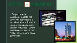 ◤
Il Gruppo Intesa
Sanpaolo, fondato nel
2007 con sede legale e
amministrativa a Torino, è
uno dei principali gruppi
bancari in Europa. Opera
in diverse nazioni tra cui
l'Italia, dove vi sono circa
3000 filiali.
 